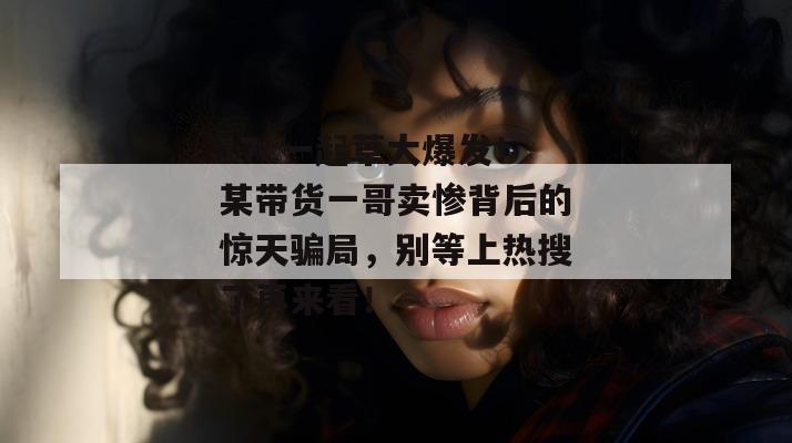 17c一起草大爆发！某带货一哥卖惨背后的惊天骗局，别等上热搜了再来看！