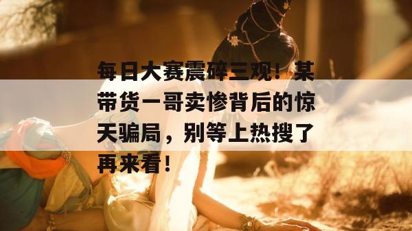 每日大赛震碎三观！某带货一哥卖惨背后的惊天骗局，别等上热搜了再来看！
