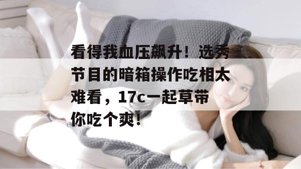 看得我血压飙升！选秀节目的暗箱操作吃相太难看，17c一起草带你吃个爽！