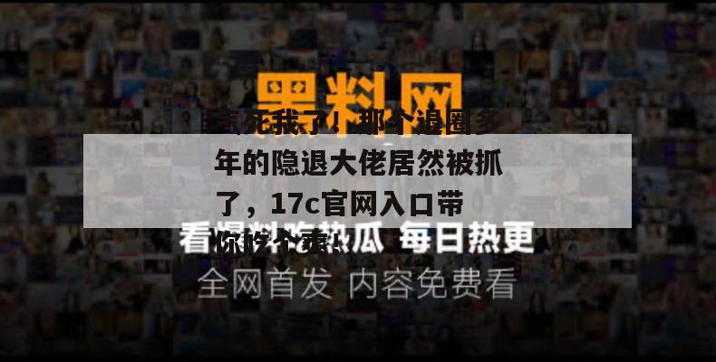 气死我了！那个退圈多年的隐退大佬居然被抓了，17c官网入口带你吃个爽！