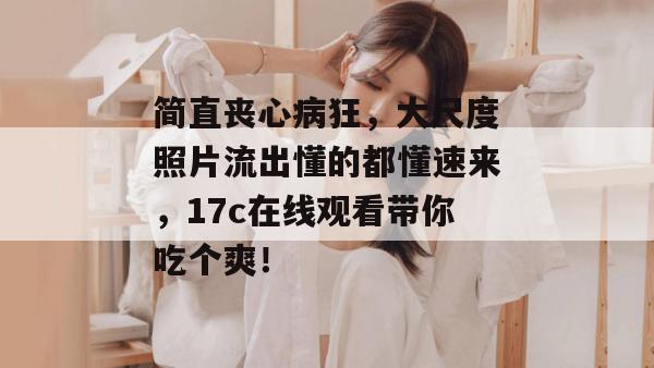简直丧心病狂,大尺度照片流出懂的都懂速来,17c在线观看带你吃个爽! 简直丧心病狂,大尺度照片流出懂的都懂速来,17c在线观看带你吃个爽!