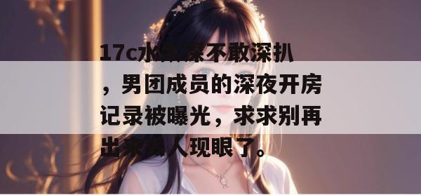 17c水太深不敢深扒，男团成员的深夜开房记录被曝光，求求别再出来丢人现眼了。