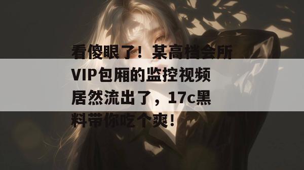 看傻眼了！某高档会所VIP包厢的监控视频居然流出了，17c黑料带你吃个爽！
