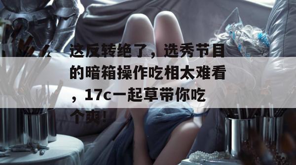 这反转绝了，选秀节目的暗箱操作吃相太难看，17c一起草带你吃个爽！