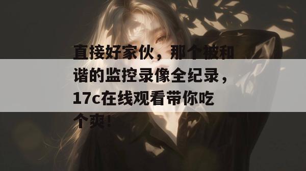 直接好家伙,那个被和谐的监控录像全纪录,17c在线观看带你吃个爽!
