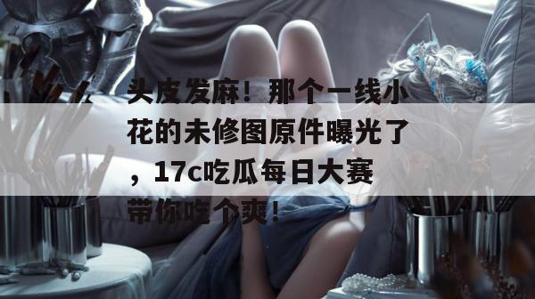 头皮发麻!那个一线小花的未修图原件曝光了,17c吃瓜每日大赛带你吃个爽!