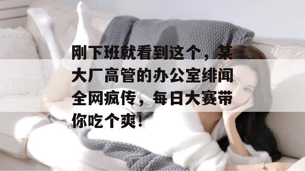 刚下班就看到这个,某大厂高管的办公室绯闻全网疯传,每日大赛带你吃个爽!