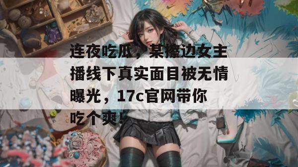 连夜吃瓜,某擦边女主播线下真实面目被无情曝光,17c官网带你吃个爽!