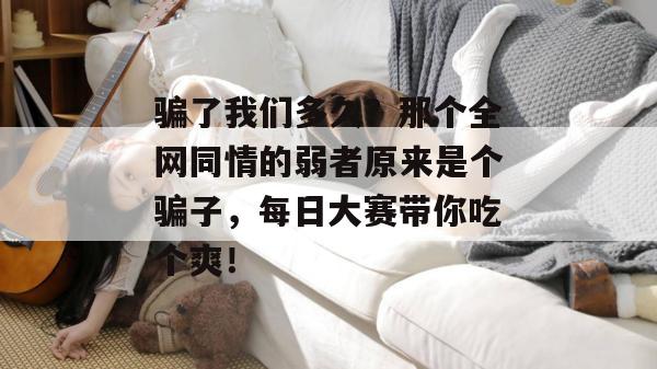 骗了我们多久?那个全网同情的弱者原来是个骗子,每日大赛带你吃个爽!