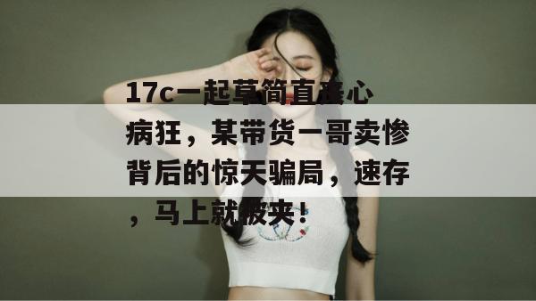 17c一起草简直丧心病狂,某带货一哥卖惨背后的惊天骗局,速存,马上就被夹! 17c一起草简直丧心病狂,某带货一哥卖惨背后的惊天骗局,速存,马上就被夹!