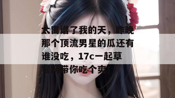 太离谱了我的天,昨晚那个顶流男星的瓜还有谁没吃,17c一起草官网带你吃个爽! 太离谱了我的天,昨晚那个顶流男星的瓜还有谁没吃,17c一起草官网带你吃个爽!