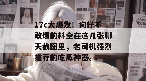 17c大爆发!狗仔不敢爆的料全在这几张聊天截图里,老司机强烈推荐的吃瓜神器。