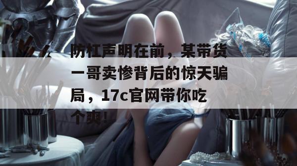 防杠声明在前,某带货一哥卖惨背后的惊天骗局,17c官网带你吃个爽!