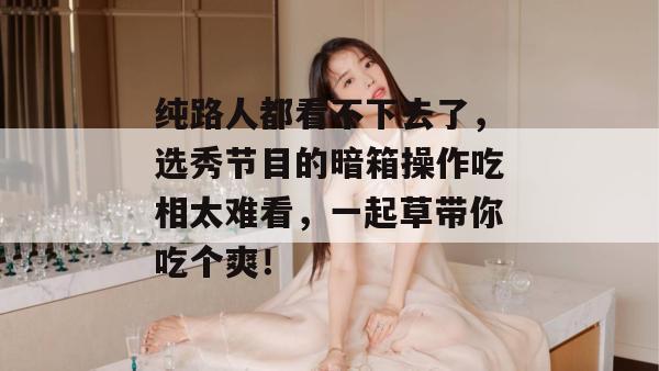 纯路人都看不下去了，选秀节目的暗箱操作吃相太难看，一起草带你吃个爽！